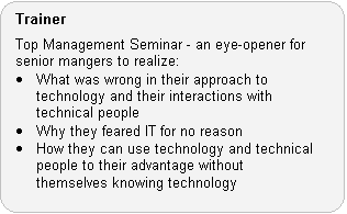 Trainer Role: Top Management Seminar - an eye-opener for senior mangers to realize: · What was wrong in their approach to technology and their interactions with technical people. · Why they feared IT for no reason. · How they can use technology and technical people to their advantage without themselves knowing technology.