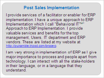 Post Sales ERP Implementation
I provide services of a facilitator or enabler for ERP implementation. I have a unique approach to ERP Implementation which I call 'Behavioral IT™' Approach to ERP Implementation. I provide valuable services and benefits for the top management, Users, IT department and ERP vendors. These are listed at my website at https://premkamble.com/brocerp. 
I am very strong in implementation of ERP as I give major importance to process and people apart from technology. I can interact with all the stake-holders in their language, or in a language that they understand.