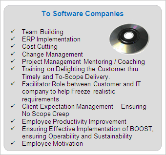 IT Services to Software Companies

	Team Building
	ERP Implementation
	Cost Cutting
	Change Management
	Project Management Mentoring / Coaching
	Training on Delighting the Customer thru Timely and To-Scope Delivery.
	Facilitator Role between Customer and IT company to help Freeze realistic requirements
	Client Expectation Management - Ensuring No Scope Creep
	Employee Productivity Improvement
	Ensuring Effective Implementation of BOOST, ensuring Operability and Sustainability
	Employee Motivation
