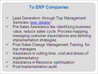 IT Services to ERP Companies

	Lead Generation through Top Management Seminars (see details)
	Pre-Sales Assistance like identifying business value, reduce sales cycle, Process mapping, managing customer expectations and defining implementation strategies.
	Post Sales Change Management Training for top managers
	Assistance in cutting time, cost and stress of implementation
	Assistance in Resource optimization
	Post Implementation audit

