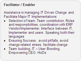 Facilitator / Enabler Role: Assistance in managing IT Driven Change and Facilitate Major IT Implementations: · Selection of team, Team constitution, Roles and responsibilities, coordination with ERP Vendor/Implementor, Interface between IT, Implementor and users. Speaking both their languages · Ensuring Success , avoid pitfalls, avoid change related stress, facilitate change · Team building, IT - User Bonding, Empoweering CEO, HoDs