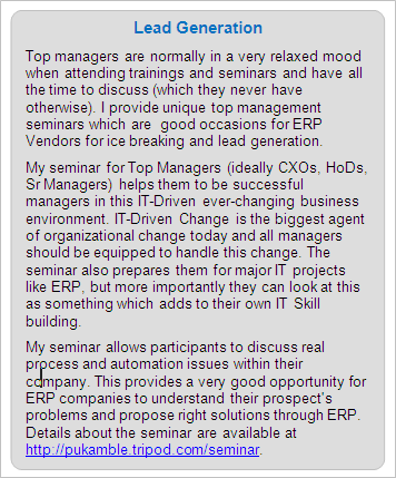 ERP Lead Generation: Top managers are normally in a very relaxed mood when attending trainings and seminars and have all the time to discuss (which they never have otherwise). I provide unique top management seminars which are  good occasions for ERP Vendors for ice breaking and lead generation. 
My seminar for Top Managers (ideally CXOs, HoDs, Sr Managers) helps them to be successful managers in this IT-Driven ever-changing business environment. IT-Driven Change is the biggest agent of organizational change today and all managers should be equipped to handle this change. The seminar also prepares them for major IT projects like ERP, but more importantly they can look at this as something which adds to their own IT Skill building. 
My seminar allows participants to discuss real process and automation issues within their company. This provides a very good opportunity for ERP companies to understand their prospect's problems and propose right solutions through ERP. Details about the seminar are available at https://premkamble.com/seminar.